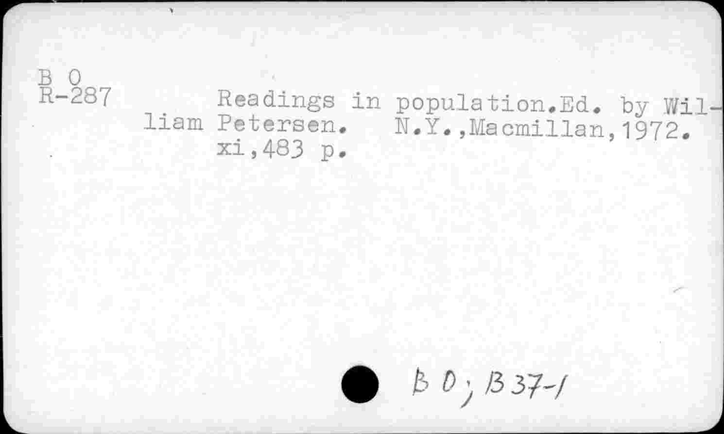 ﻿B 0
R-287 Readings in population.Ed. by Wil liam Petersen. N.Y.,Macmillan,1972.
xi,483 p.